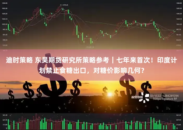 迪时策略 东吴期货研究所策略参考｜七年来首次！印度计划禁止食糖出口，对糖价影响几何？