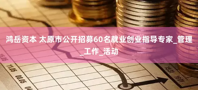 鸿岳资本 太原市公开招募60名就业创业指导专家_管理_工作_活动