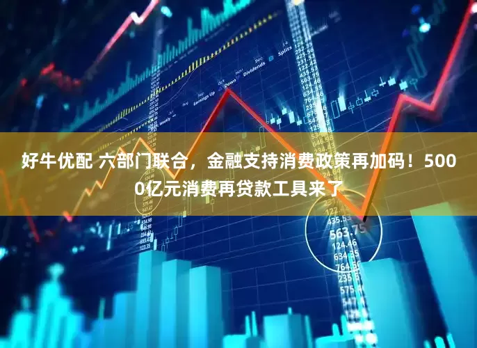 好牛优配 六部门联合，金融支持消费政策再加码！5000亿元消费再贷款工具来了