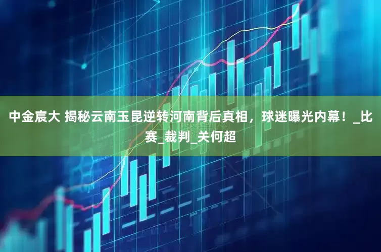 中金宸大 揭秘云南玉昆逆转河南背后真相，球迷曝光内幕！_比赛_裁判_关何超