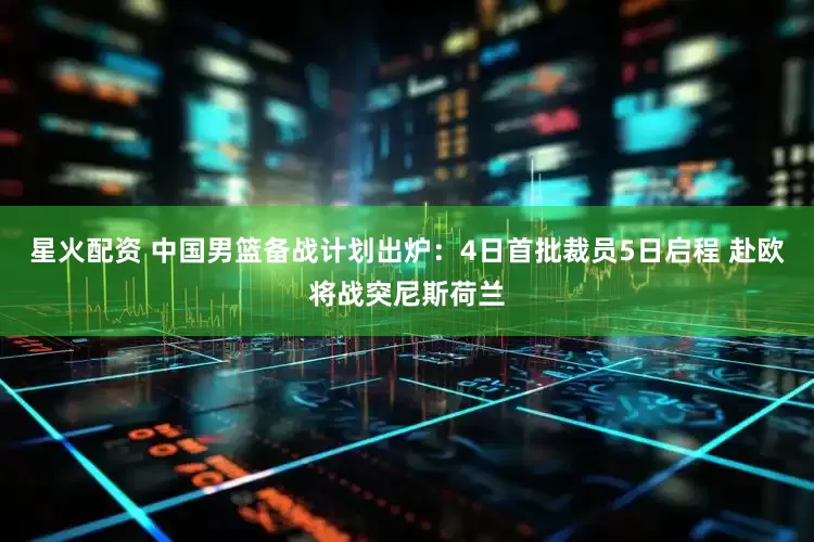星火配资 中国男篮备战计划出炉：4日首批裁员5日启程 赴欧将战突尼斯荷兰