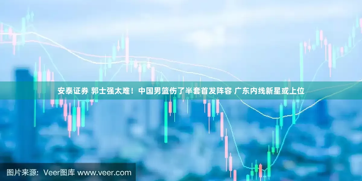 安泰证券 郭士强太难！中国男篮伤了半套首发阵容 广东内线新星或上位