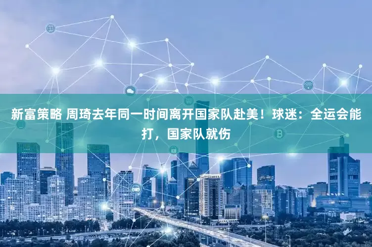 新富策略 周琦去年同一时间离开国家队赴美！球迷：全运会能打，国家队就伤