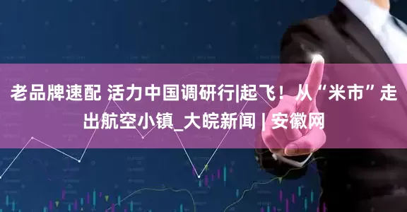 老品牌速配 活力中国调研行|起飞！从“米市”走出航空小镇_大皖新闻 | 安徽网