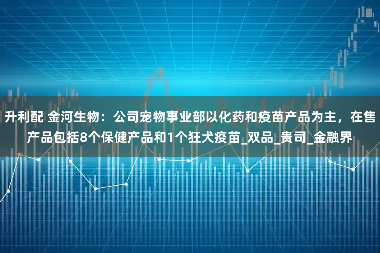升利配 金河生物：公司宠物事业部以化药和疫苗产品为主，在售产品包括8个保健产品和1个狂犬疫苗_双品_贵司_金融界