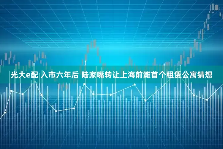 光大e配 入市六年后 陆家嘴转让上海前滩首个租赁公寓猜想