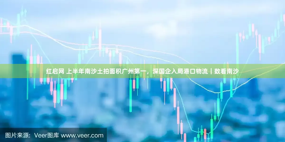 红启网 上半年南沙土拍面积广州第一，深国企入局港口物流｜数看南沙