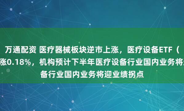 万通配资 医疗器械板块逆市上涨，医疗设备ETF（159873）涨0.18%，机构预计下半年医疗设备行业国内业务将迎业绩拐点