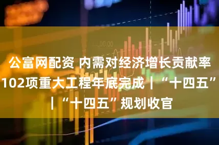 公富网配资 内需对经济增长贡献率超八成，102项重大工程年底完成｜“十四五”规划收官
