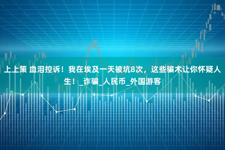 上上策 血泪控诉！我在埃及一天被坑8次，这些骗术让你怀疑人生！_诈骗_人民币_外国游客
