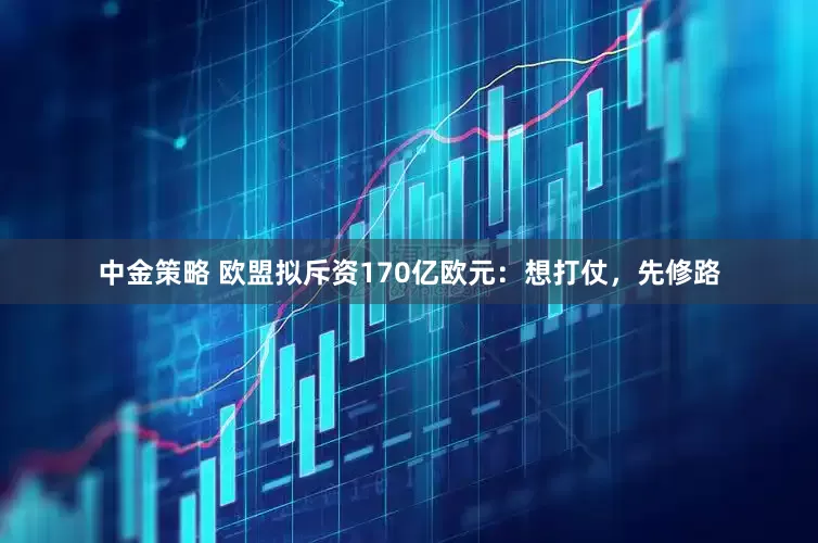 中金策略 欧盟拟斥资170亿欧元：想打仗，先修路