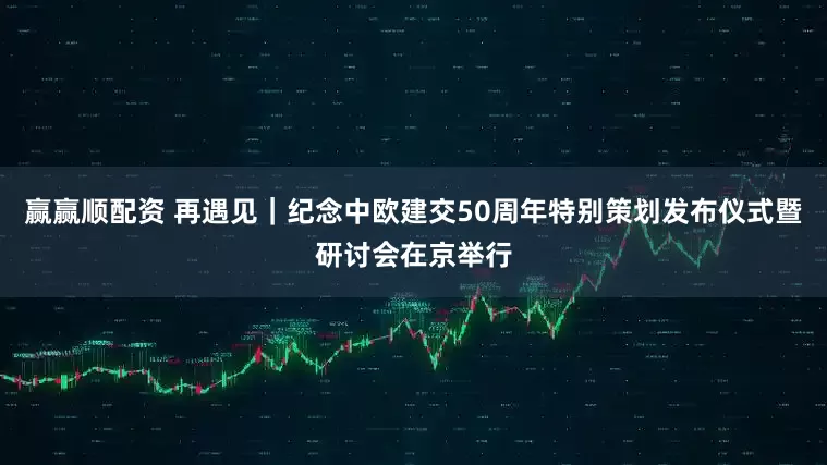 赢赢顺配资 再遇见｜纪念中欧建交50周年特别策划发布仪式暨研讨会在京举行