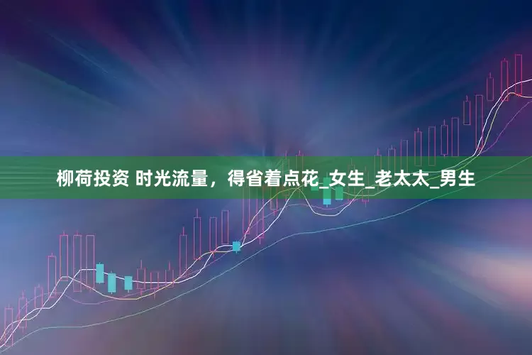 柳荷投资 时光流量，得省着点花_女生_老太太_男生