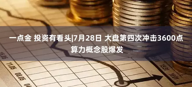 一点金 投资有看头|7月28日 大盘第四次冲击3600点 算力概念股爆发