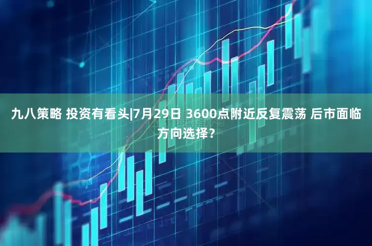 九八策略 投资有看头|7月29日 3600点附近反复震荡 后市面临方向选择？