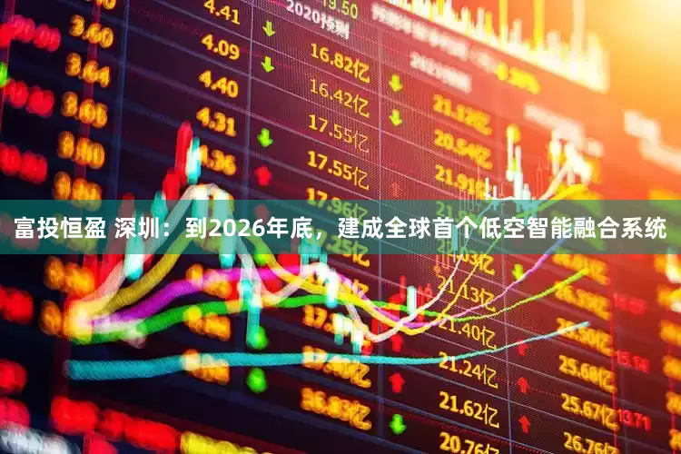 富投恒盈 深圳：到2026年底，建成全球首个低空智能融合系统