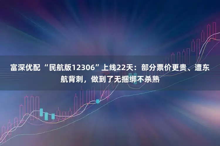富深优配 “民航版12306”上线22天：部分票价更贵、遭东航背刺，做到了无捆绑不杀熟