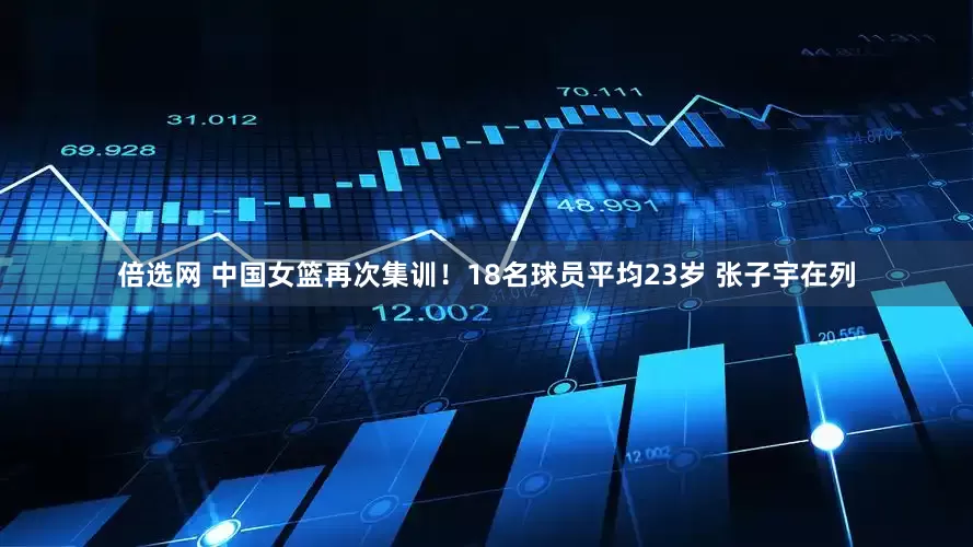 倍选网 中国女篮再次集训！18名球员平均23岁 张子宇在列