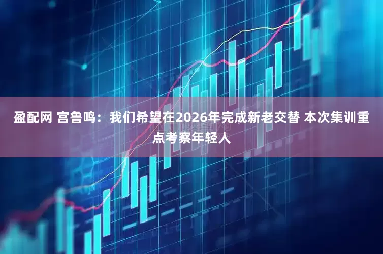 盈配网 宫鲁鸣：我们希望在2026年完成新老交替 本次集训重点考察年轻人