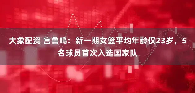 大象配资 宫鲁鸣：新一期女篮平均年龄仅23岁，5名球员首次入选国家队